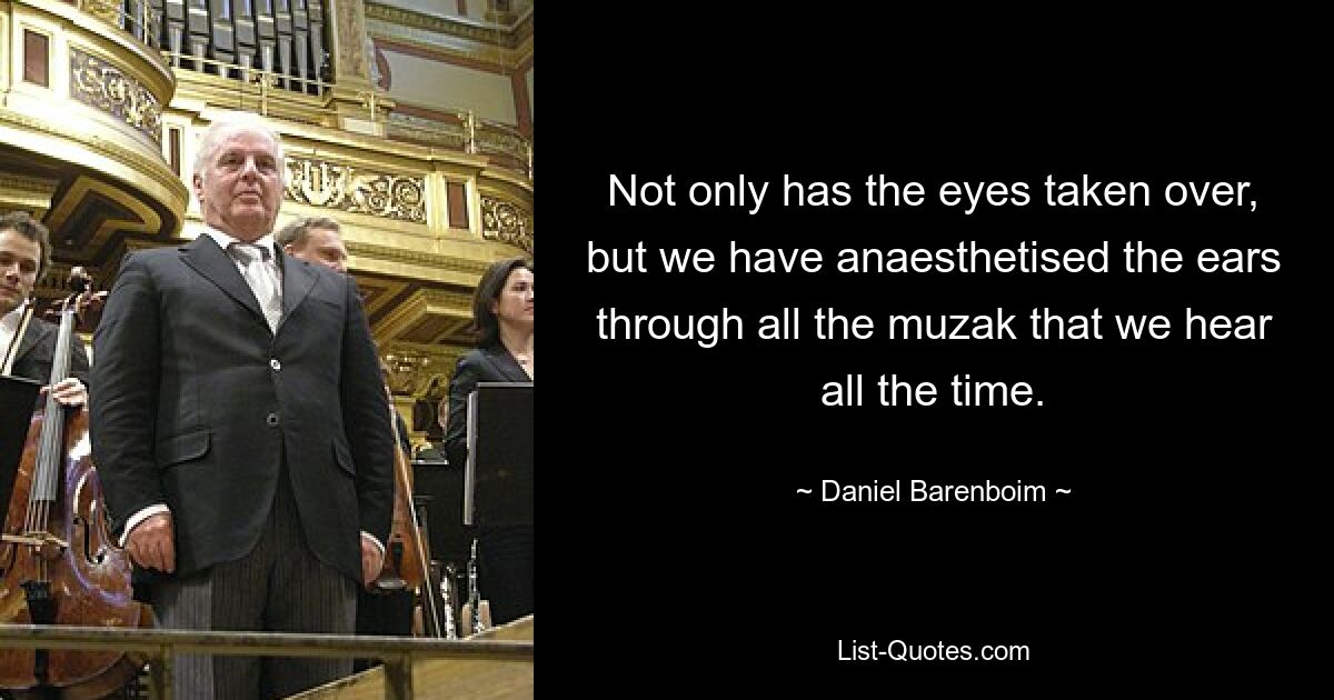 Not only has the eyes taken over, but we have anaesthetised the ears through all the muzak that we hear all the time. — © Daniel Barenboim