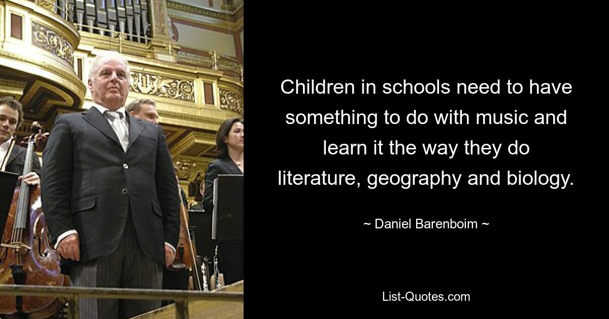 Children in schools need to have something to do with music and learn it the way they do literature, geography and biology. — © Daniel Barenboim