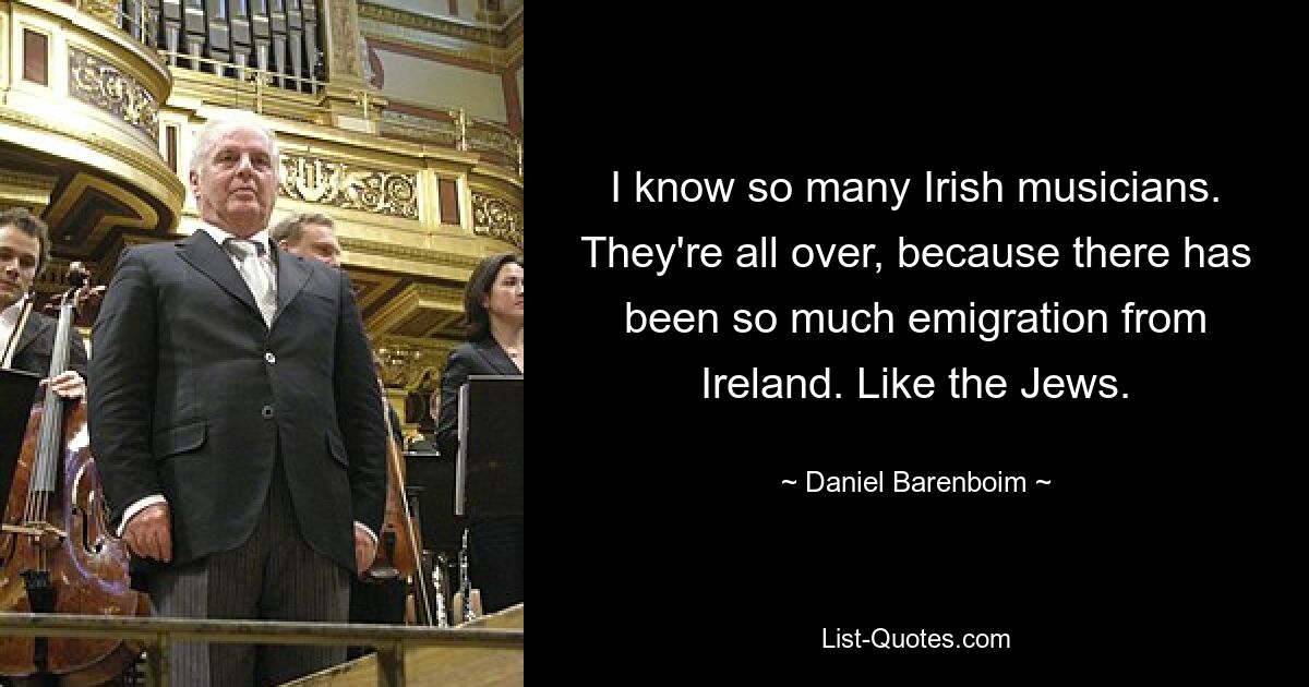 I know so many Irish musicians. They're all over, because there has been so much emigration from Ireland. Like the Jews. — © Daniel Barenboim