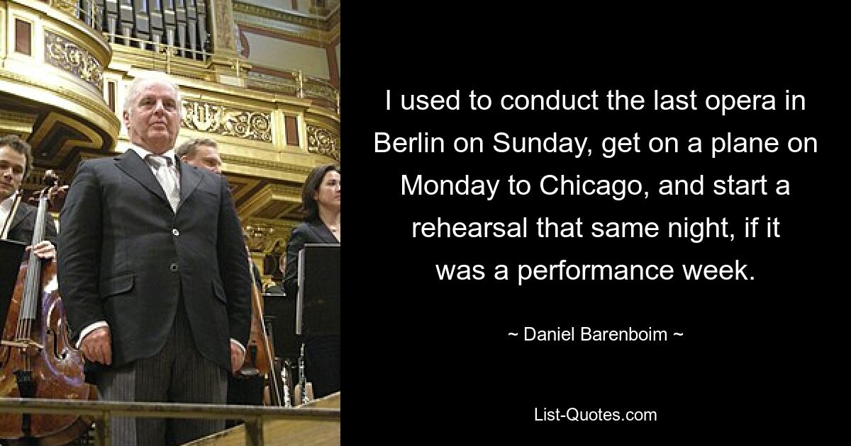 I used to conduct the last opera in Berlin on Sunday, get on a plane on Monday to Chicago, and start a rehearsal that same night, if it was a performance week. — © Daniel Barenboim