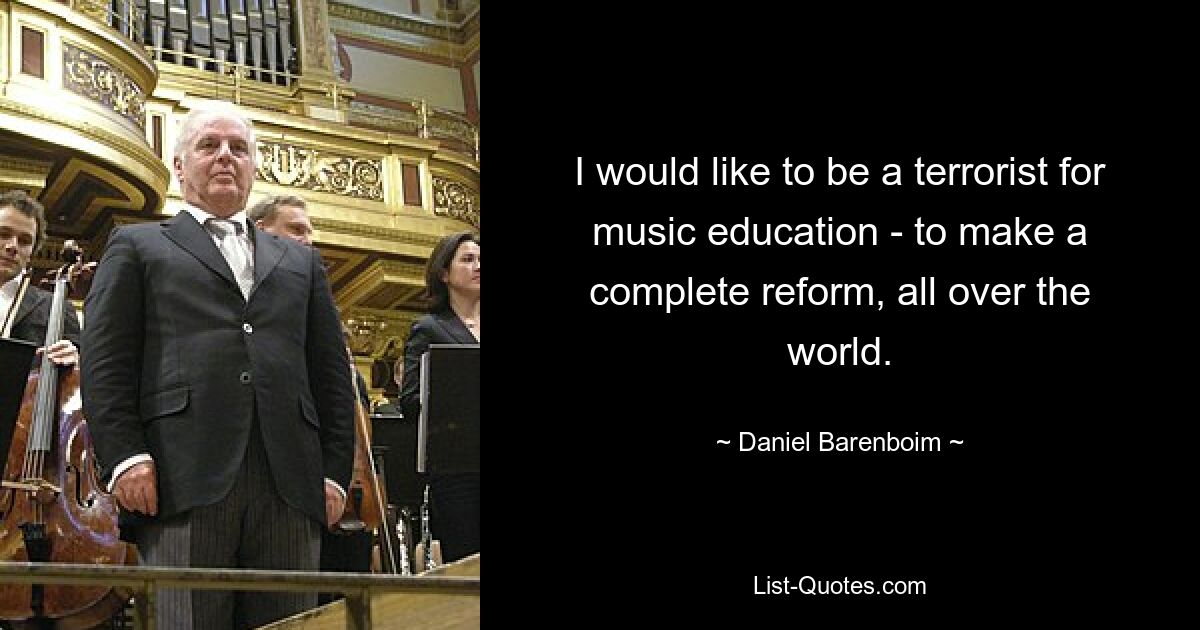 I would like to be a terrorist for music education - to make a complete reform, all over the world. — © Daniel Barenboim