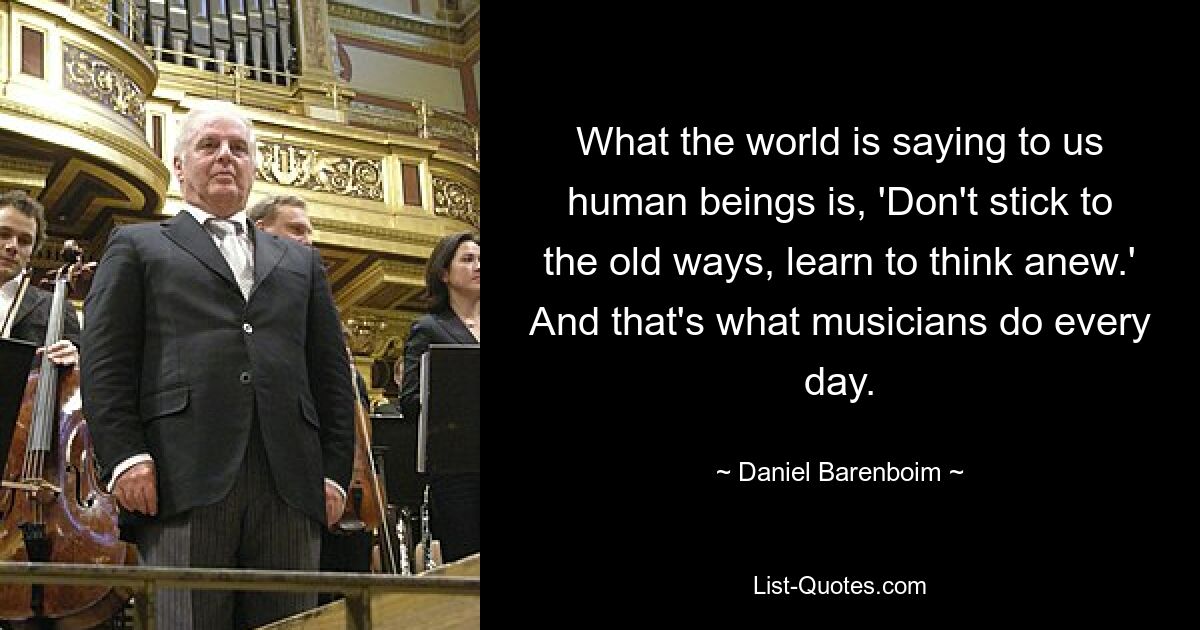 What the world is saying to us human beings is, 'Don't stick to the old ways, learn to think anew.' And that's what musicians do every day. — © Daniel Barenboim