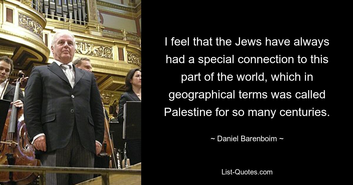 I feel that the Jews have always had a special connection to this part of the world, which in geographical terms was called Palestine for so many centuries. — © Daniel Barenboim