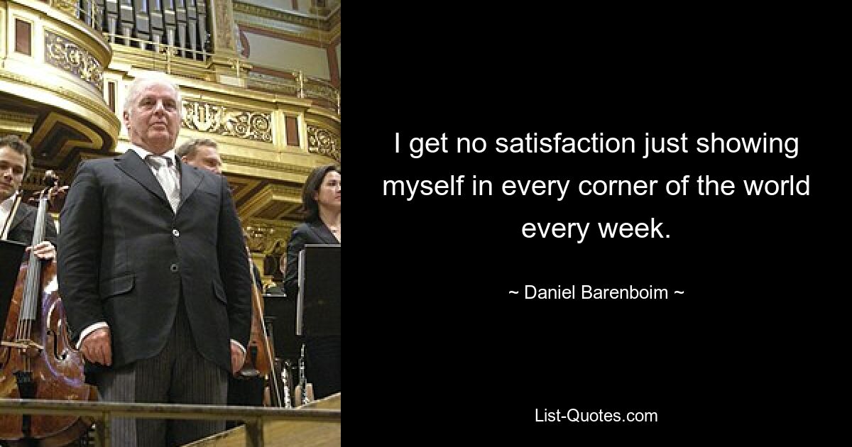 I get no satisfaction just showing myself in every corner of the world every week. — © Daniel Barenboim