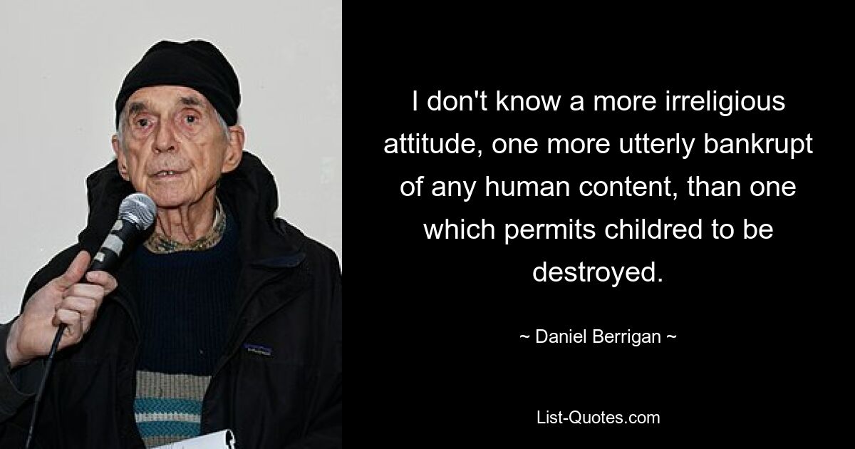 I don't know a more irreligious attitude, one more utterly bankrupt of any human content, than one which permits childred to be destroyed. — © Daniel Berrigan