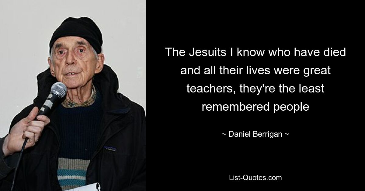 The Jesuits I know who have died and all their lives were great teachers, they're the least remembered people — © Daniel Berrigan