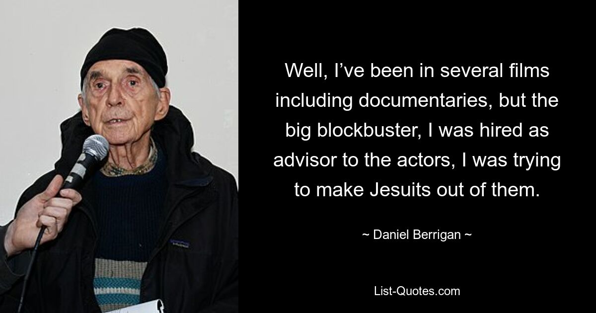 Well, I’ve been in several films including documentaries, but the big blockbuster, I was hired as advisor to the actors, I was trying to make Jesuits out of them. — © Daniel Berrigan