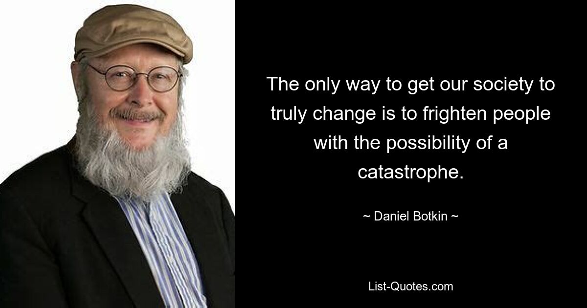 The only way to get our society to truly change is to frighten people with the possibility of a catastrophe. — © Daniel Botkin