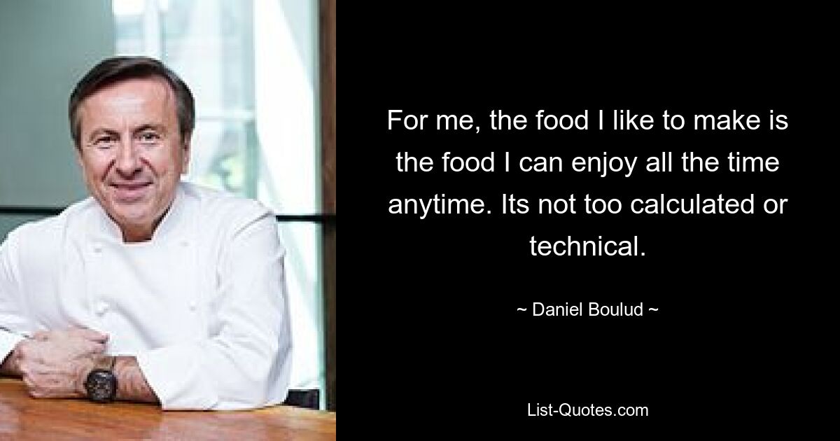 For me, the food I like to make is the food I can enjoy all the time anytime. Its not too calculated or technical. — © Daniel Boulud