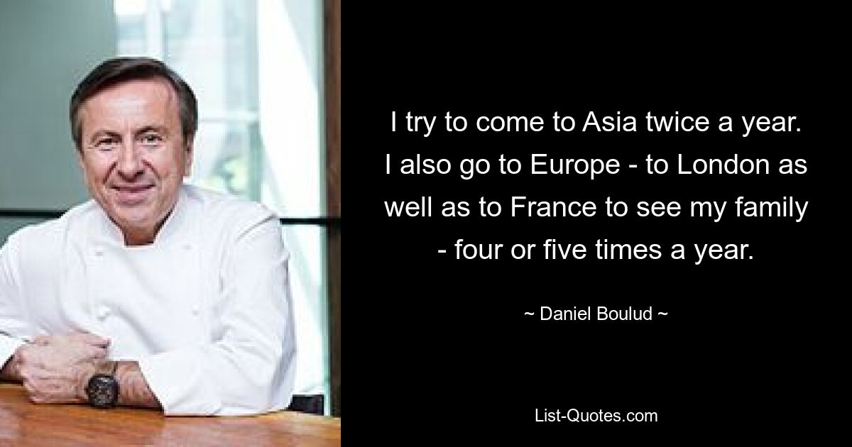 I try to come to Asia twice a year. I also go to Europe - to London as well as to France to see my family - four or five times a year. — © Daniel Boulud