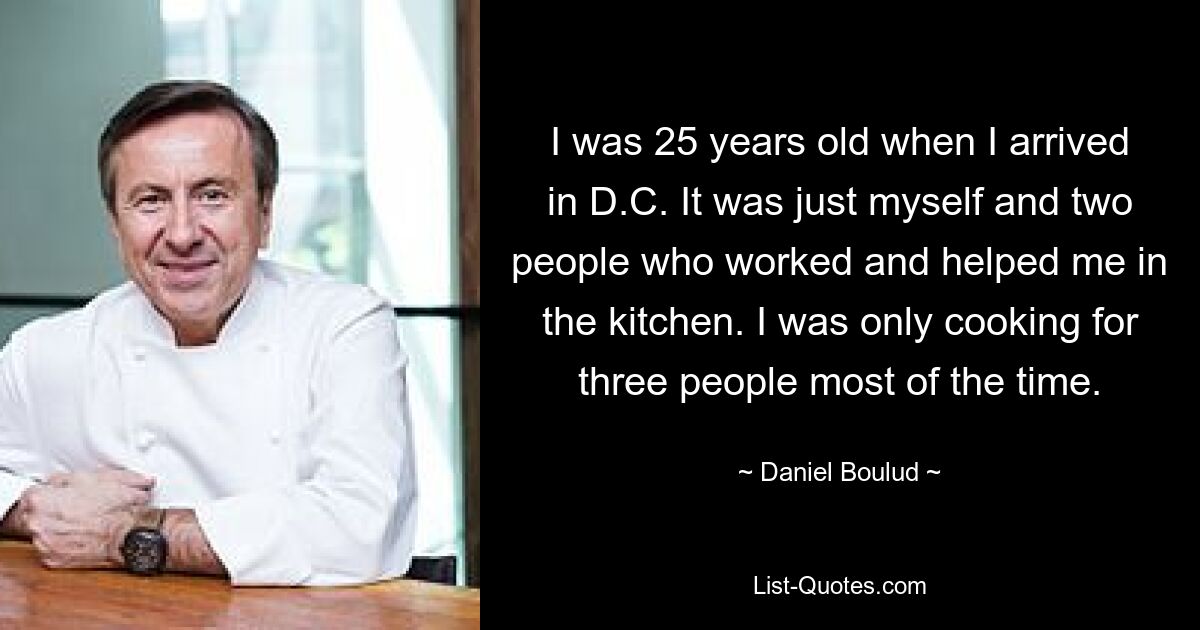 I was 25 years old when I arrived in D.C. It was just myself and two people who worked and helped me in the kitchen. I was only cooking for three people most of the time. — © Daniel Boulud