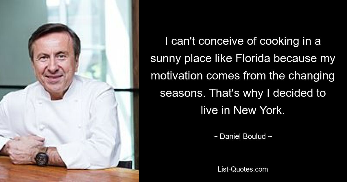 I can't conceive of cooking in a sunny place like Florida because my motivation comes from the changing seasons. That's why I decided to live in New York. — © Daniel Boulud