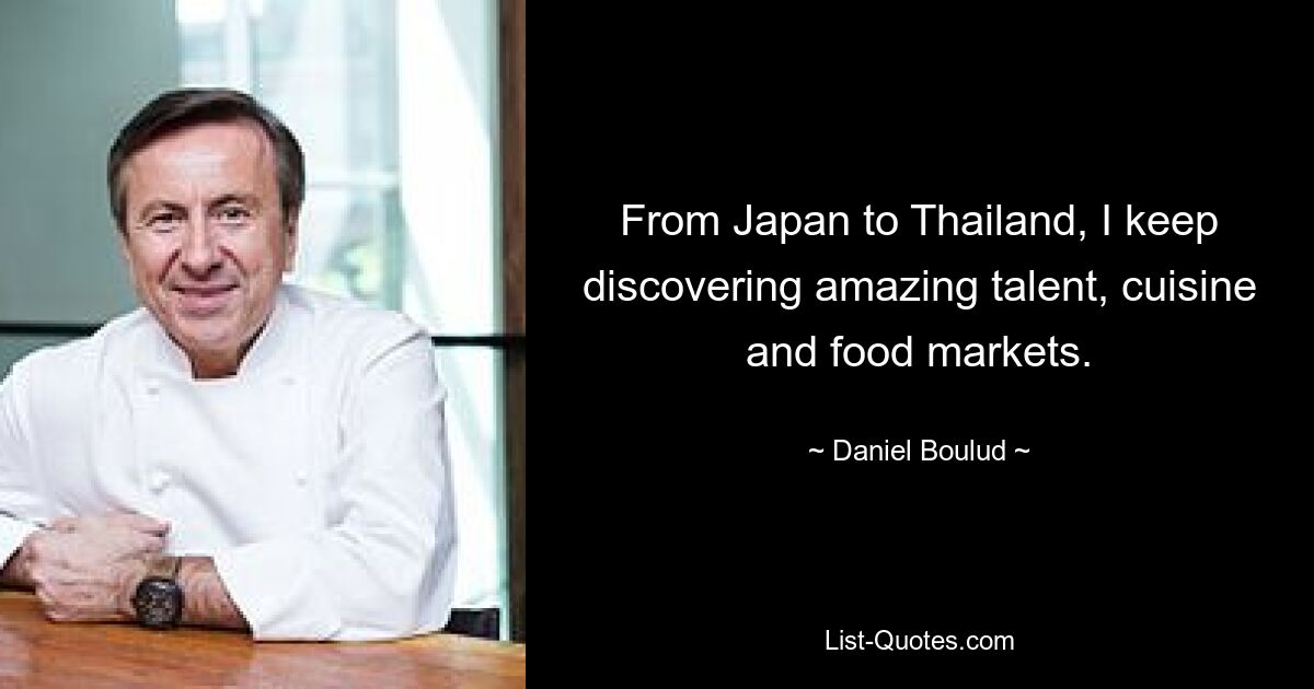 From Japan to Thailand, I keep discovering amazing talent, cuisine and food markets. — © Daniel Boulud