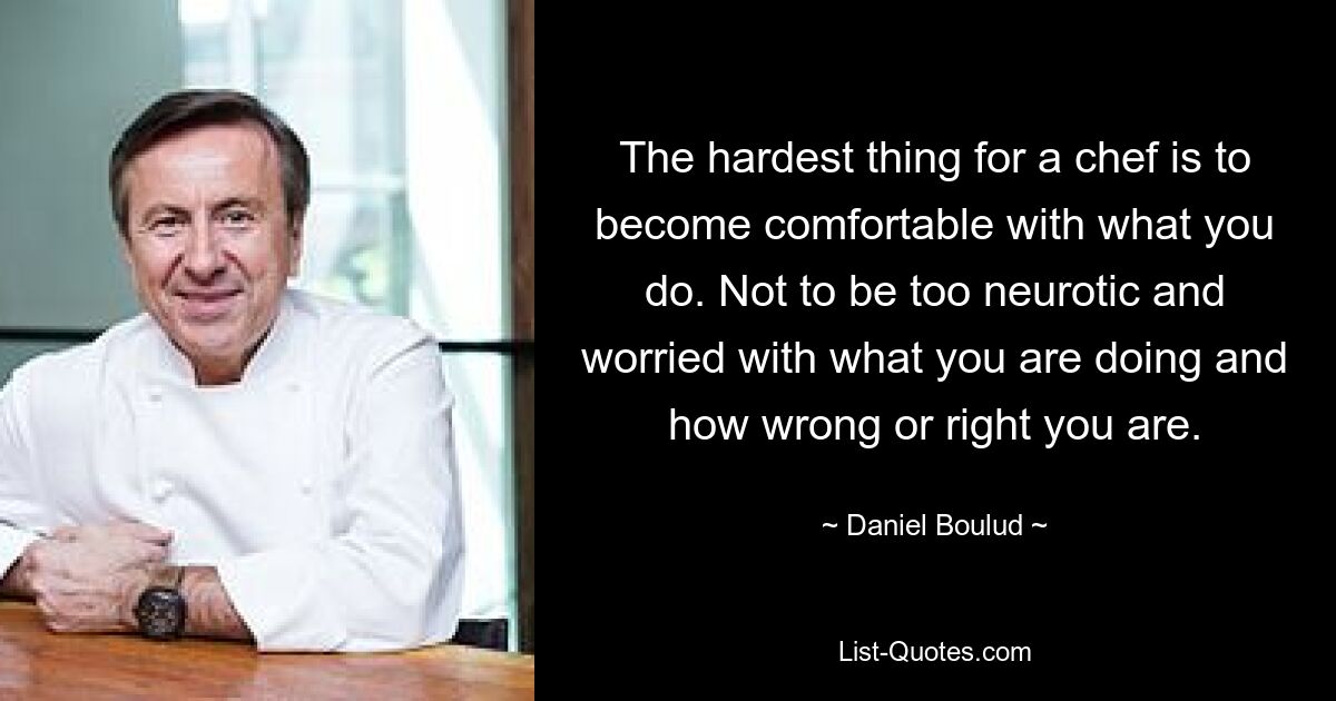 The hardest thing for a chef is to become comfortable with what you do. Not to be too neurotic and worried with what you are doing and how wrong or right you are. — © Daniel Boulud