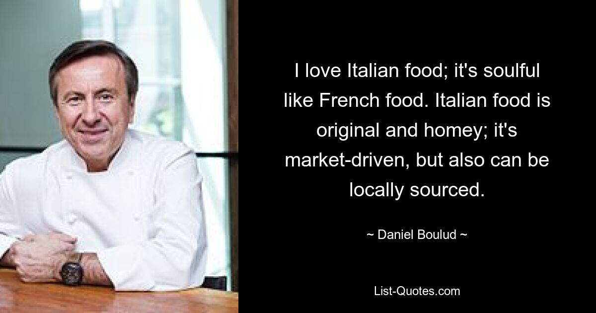 I love Italian food; it's soulful like French food. Italian food is original and homey; it's market-driven, but also can be locally sourced. — © Daniel Boulud