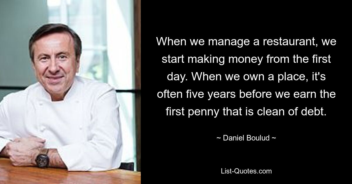 When we manage a restaurant, we start making money from the first day. When we own a place, it's often five years before we earn the first penny that is clean of debt. — © Daniel Boulud