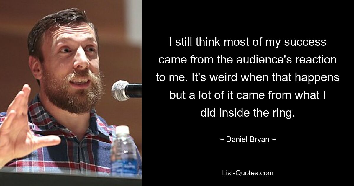 I still think most of my success came from the audience's reaction to me. It's weird when that happens but a lot of it came from what I did inside the ring. — © Daniel Bryan