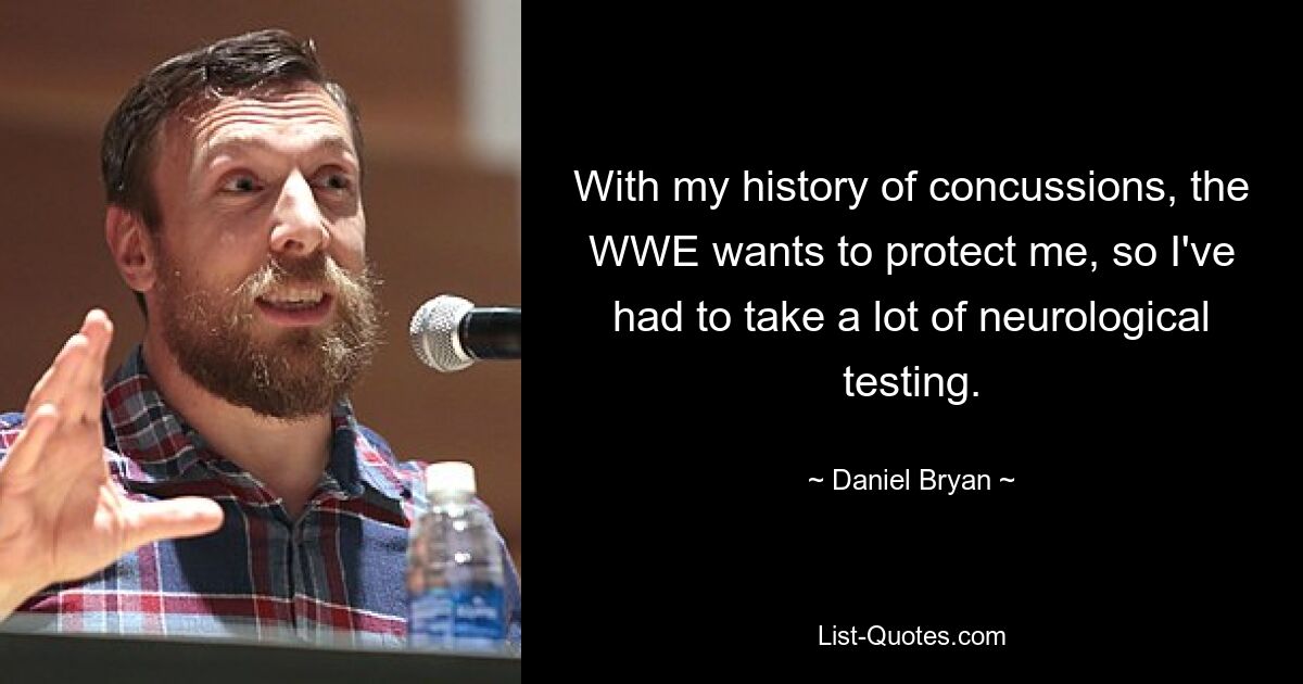 With my history of concussions, the WWE wants to protect me, so I've had to take a lot of neurological testing. — © Daniel Bryan