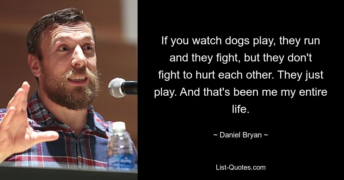 If you watch dogs play, they run and they fight, but they don't fight to hurt each other. They just play. And that's been me my entire life. — © Daniel Bryan