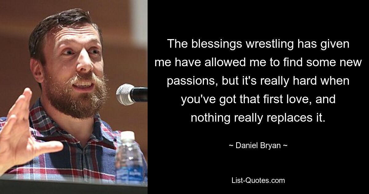 The blessings wrestling has given me have allowed me to find some new passions, but it's really hard when you've got that first love, and nothing really replaces it. — © Daniel Bryan