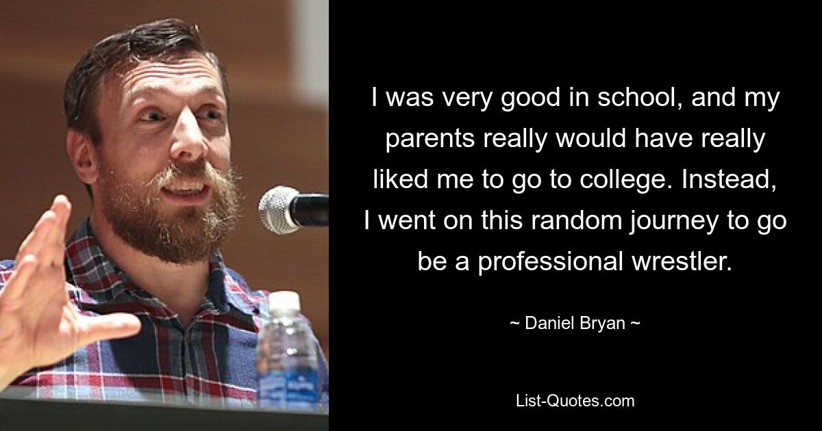 I was very good in school, and my parents really would have really liked me to go to college. Instead, I went on this random journey to go be a professional wrestler. — © Daniel Bryan