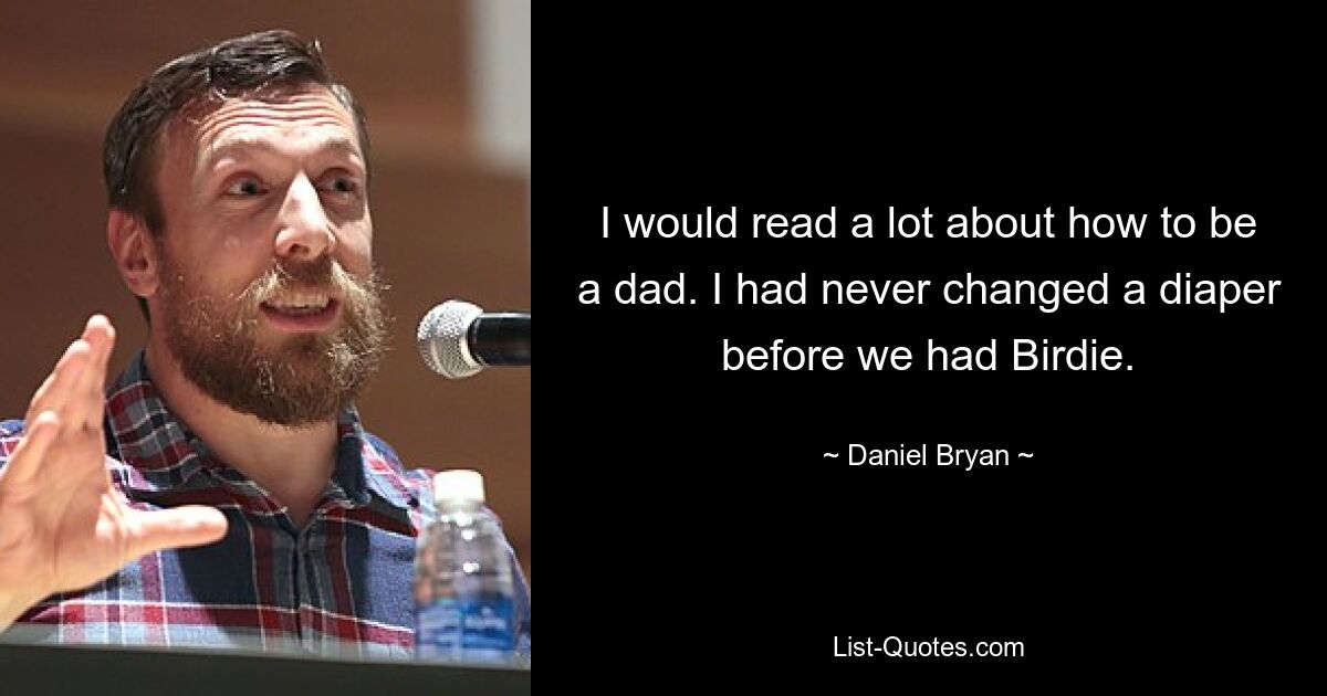 I would read a lot about how to be a dad. I had never changed a diaper before we had Birdie. — © Daniel Bryan