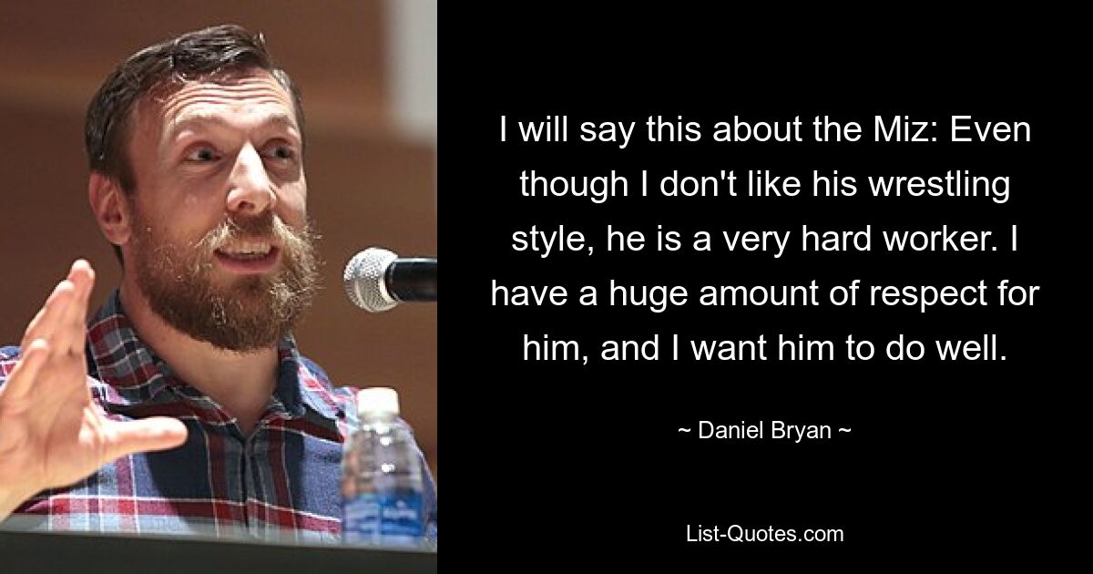 I will say this about the Miz: Even though I don't like his wrestling style, he is a very hard worker. I have a huge amount of respect for him, and I want him to do well. — © Daniel Bryan