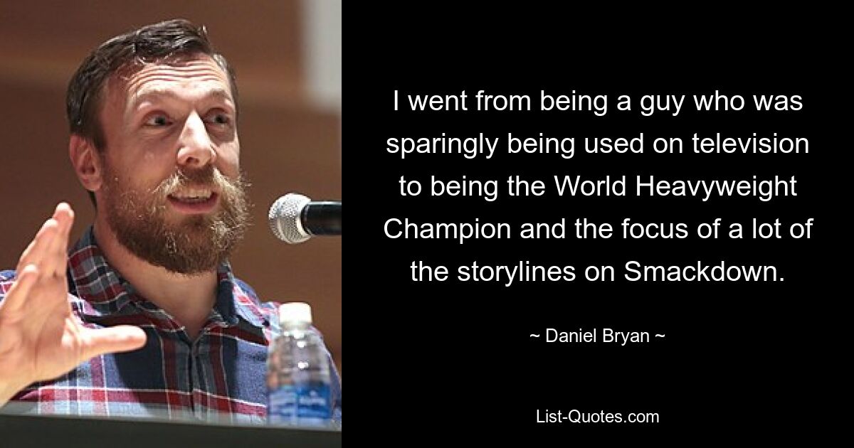 I went from being a guy who was sparingly being used on television to being the World Heavyweight Champion and the focus of a lot of the storylines on Smackdown. — © Daniel Bryan