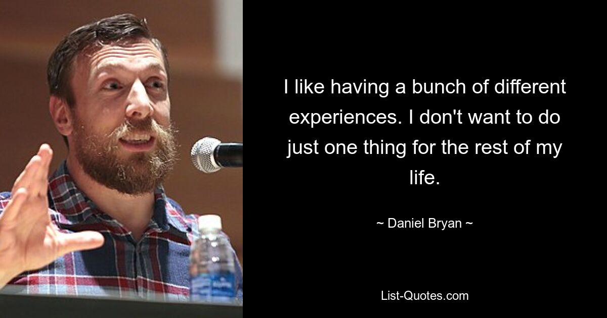 I like having a bunch of different experiences. I don't want to do just one thing for the rest of my life. — © Daniel Bryan