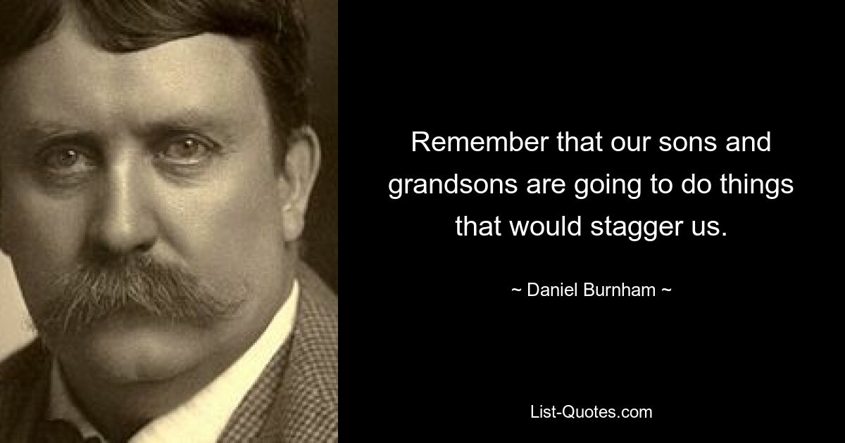 Remember that our sons and grandsons are going to do things that would stagger us. — © Daniel Burnham