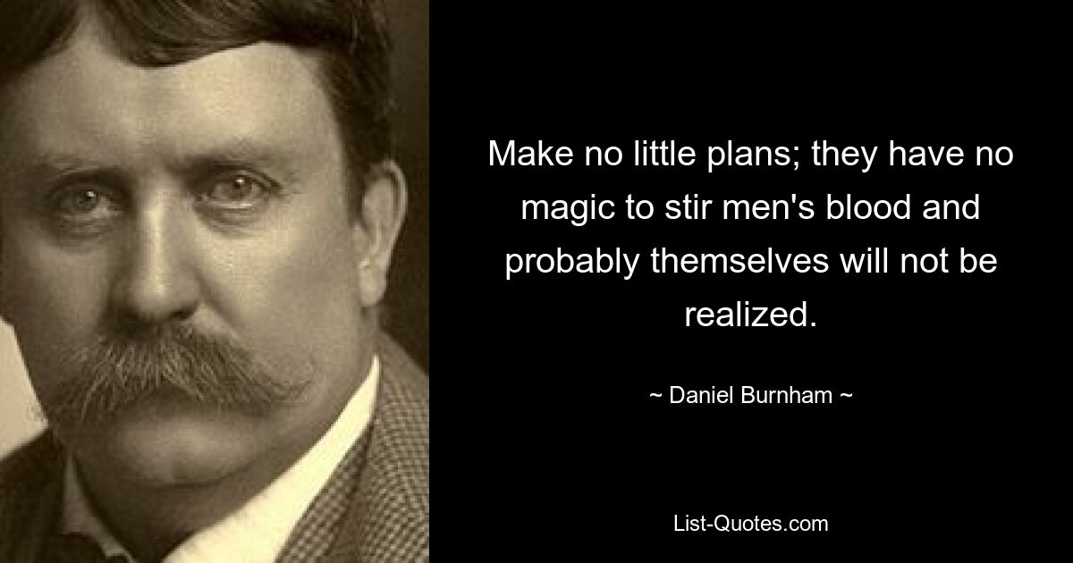 Make no little plans; they have no magic to stir men's blood and probably themselves will not be realized. — © Daniel Burnham