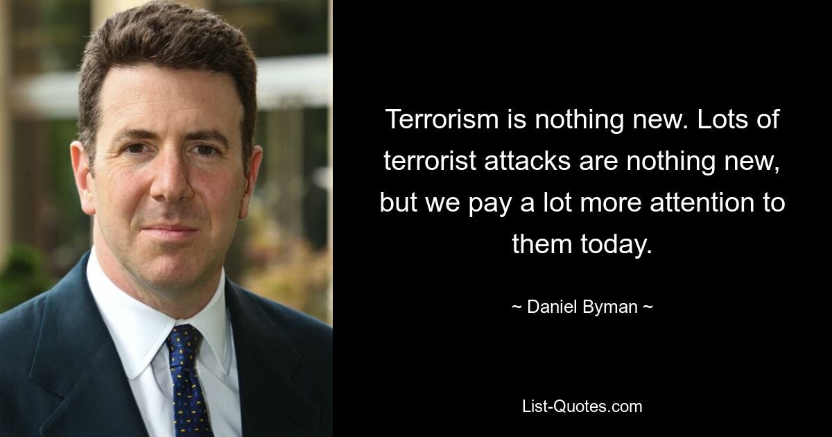 Terrorism is nothing new. Lots of terrorist attacks are nothing new, but we pay a lot more attention to them today. — © Daniel Byman