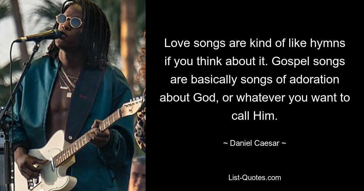 Love songs are kind of like hymns if you think about it. Gospel songs are basically songs of adoration about God, or whatever you want to call Him. — © Daniel Caesar