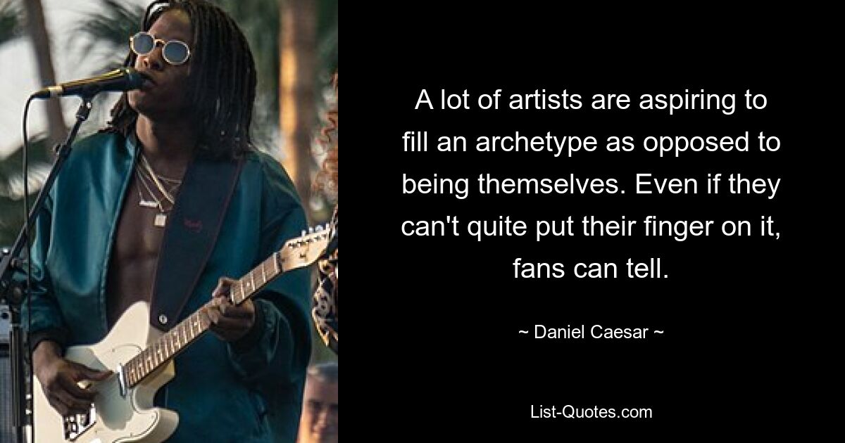 A lot of artists are aspiring to fill an archetype as opposed to being themselves. Even if they can't quite put their finger on it, fans can tell. — © Daniel Caesar