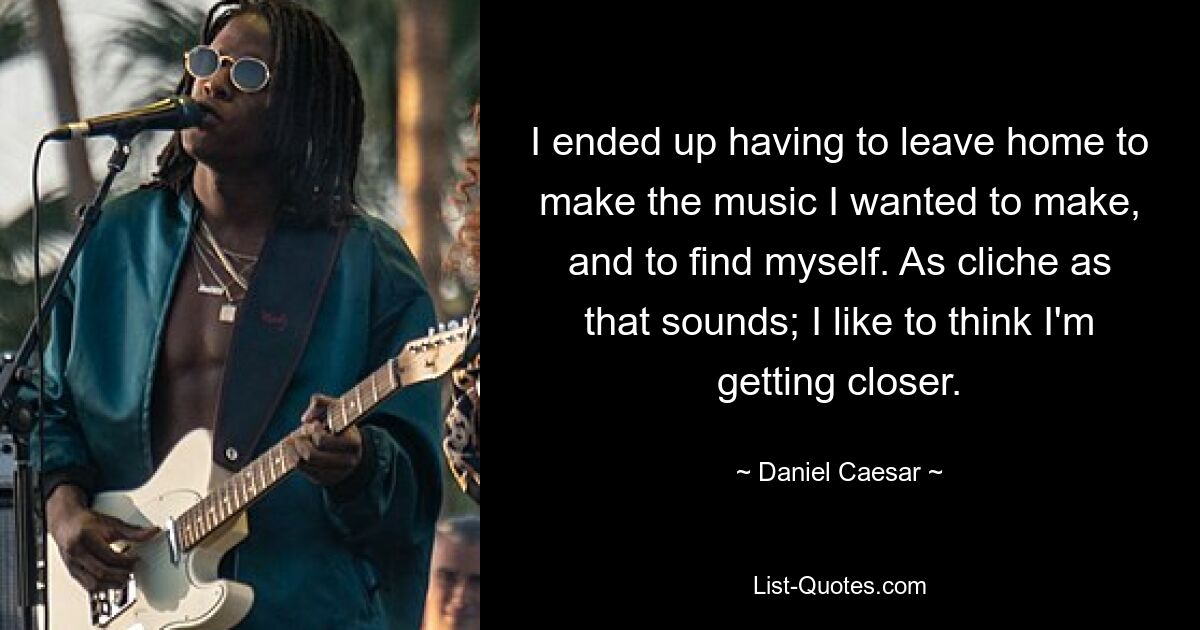 I ended up having to leave home to make the music I wanted to make, and to find myself. As cliche as that sounds; I like to think I'm getting closer. — © Daniel Caesar