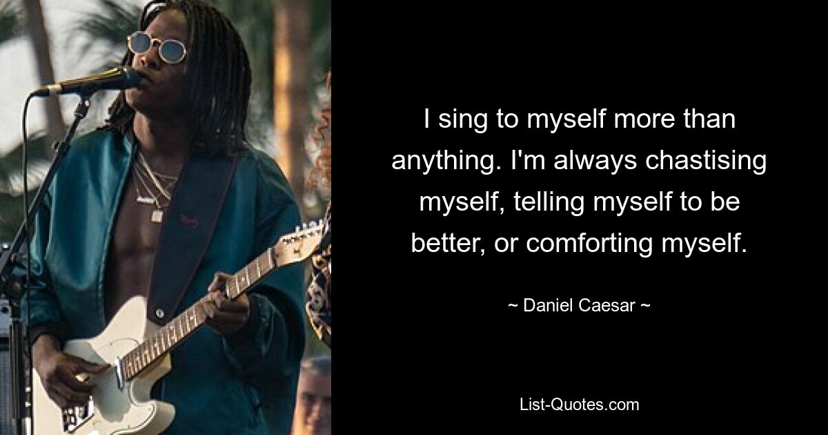 I sing to myself more than anything. I'm always chastising myself, telling myself to be better, or comforting myself. — © Daniel Caesar