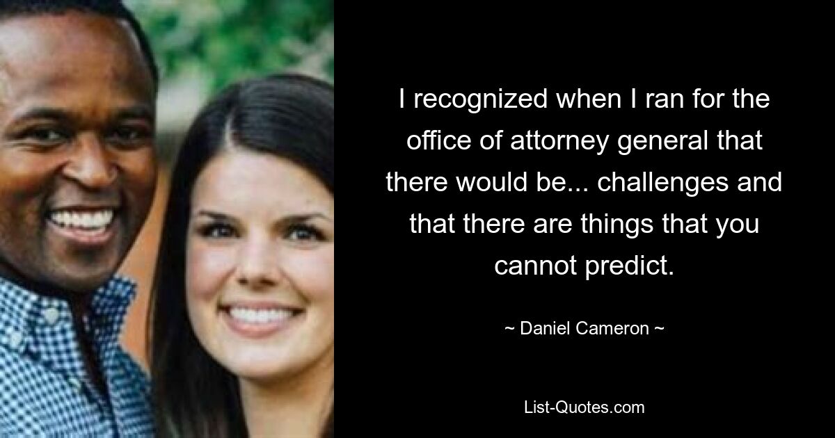 I recognized when I ran for the office of attorney general that there would be... challenges and that there are things that you cannot predict. — © Daniel Cameron