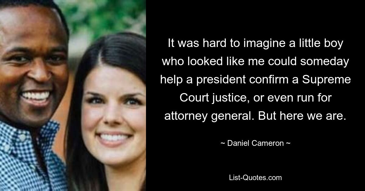 It was hard to imagine a little boy who looked like me could someday help a president confirm a Supreme Court justice, or even run for attorney general. But here we are. — © Daniel Cameron