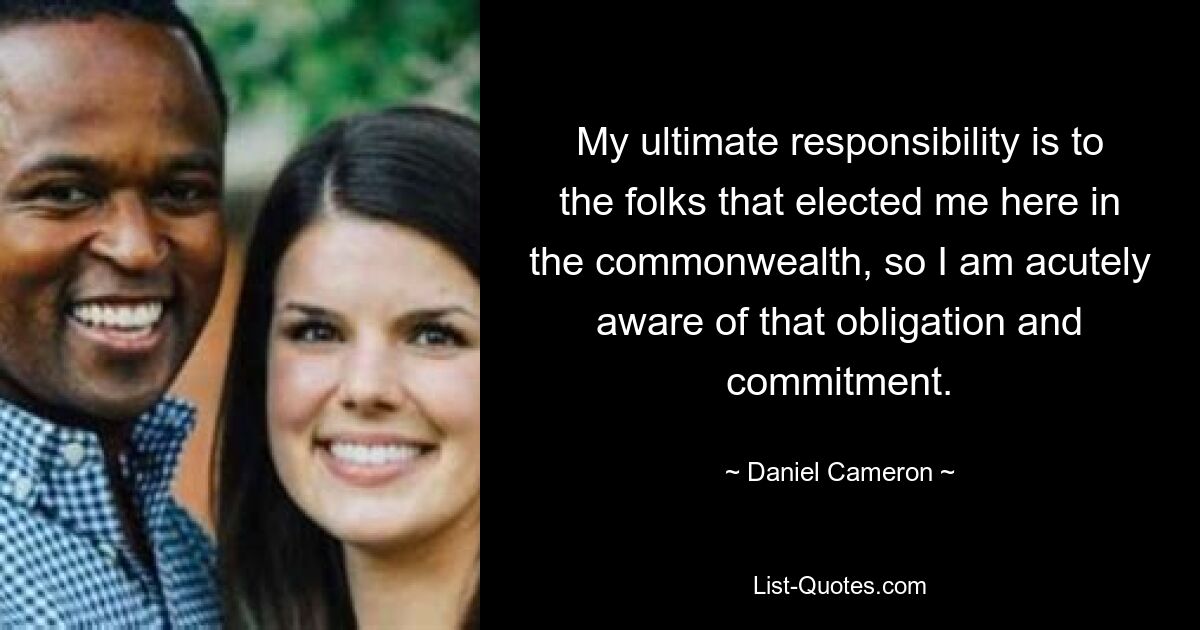 My ultimate responsibility is to the folks that elected me here in the commonwealth, so I am acutely aware of that obligation and commitment. — © Daniel Cameron