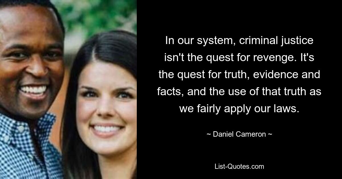 In our system, criminal justice isn't the quest for revenge. It's the quest for truth, evidence and facts, and the use of that truth as we fairly apply our laws. — © Daniel Cameron