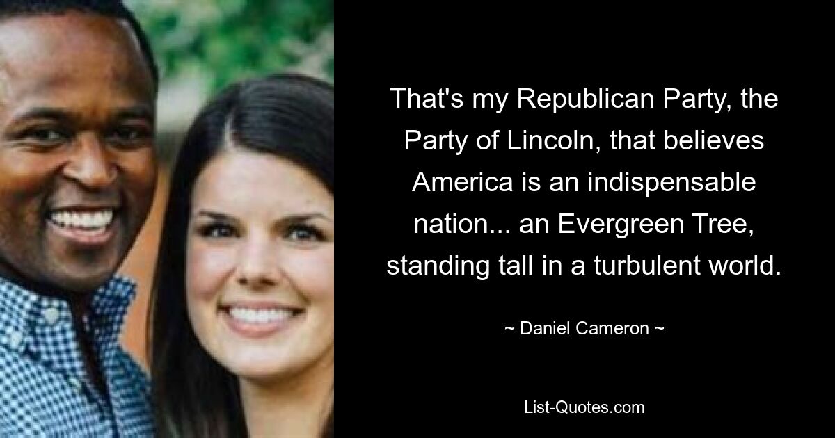 That's my Republican Party, the Party of Lincoln, that believes America is an indispensable nation... an Evergreen Tree, standing tall in a turbulent world. — © Daniel Cameron