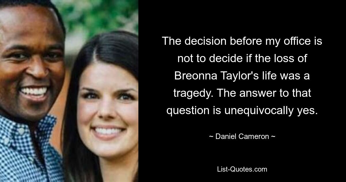 The decision before my office is not to decide if the loss of Breonna Taylor's life was a tragedy. The answer to that question is unequivocally yes. — © Daniel Cameron