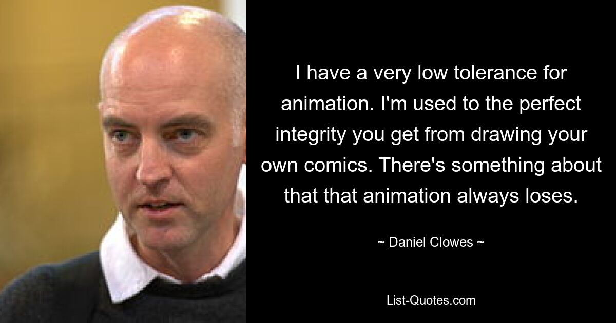 I have a very low tolerance for animation. I'm used to the perfect integrity you get from drawing your own comics. There's something about that that animation always loses. — © Daniel Clowes