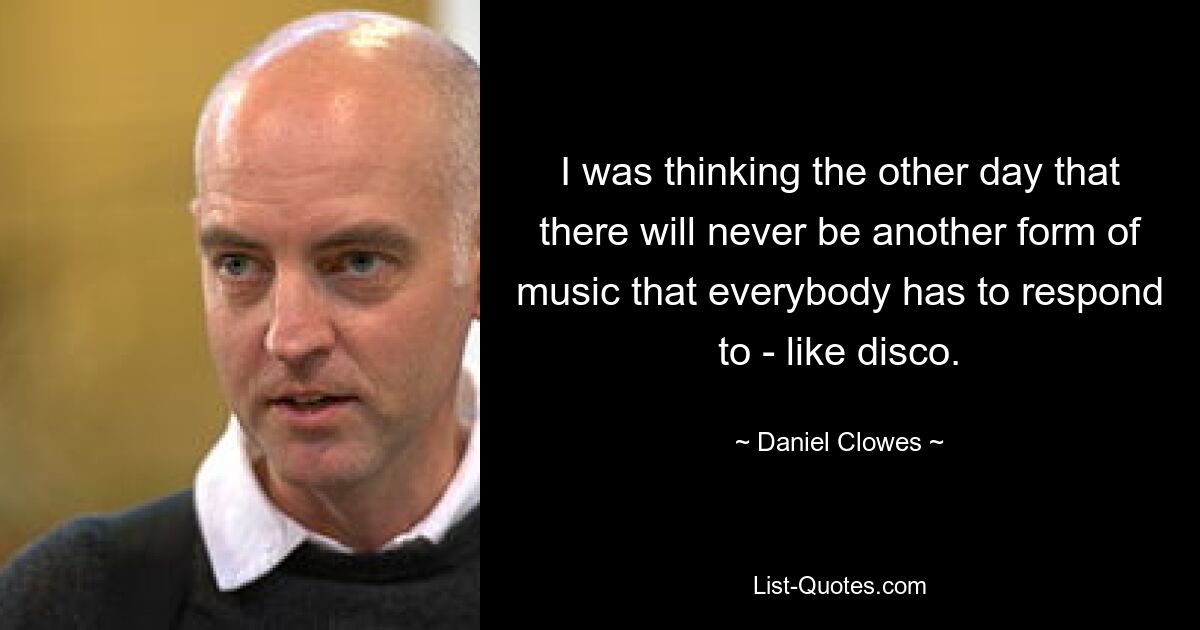 I was thinking the other day that there will never be another form of music that everybody has to respond to - like disco. — © Daniel Clowes