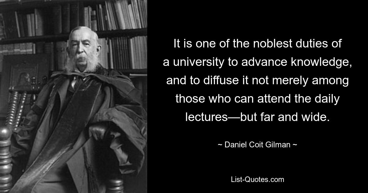 It is one of the noblest duties of a university to advance knowledge, and to diffuse it not merely among those who can attend the daily lectures—but far and wide. — © Daniel Coit Gilman