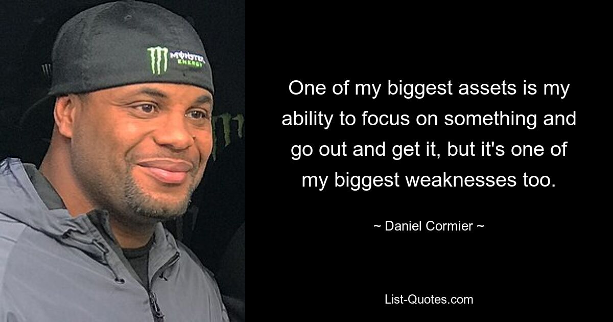 One of my biggest assets is my ability to focus on something and go out and get it, but it's one of my biggest weaknesses too. — © Daniel Cormier