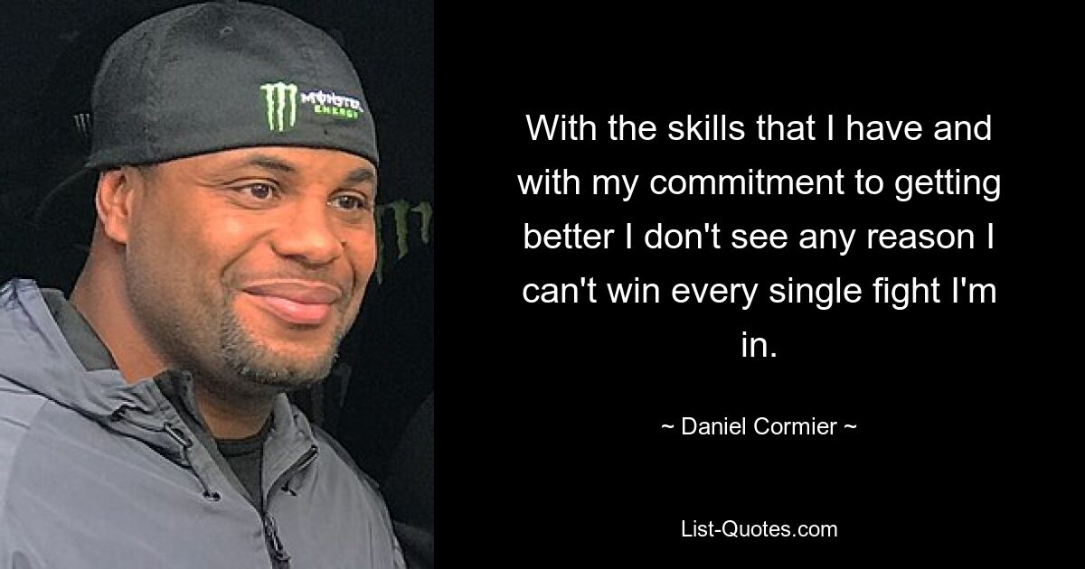 With the skills that I have and with my commitment to getting better I don't see any reason I can't win every single fight I'm in. — © Daniel Cormier