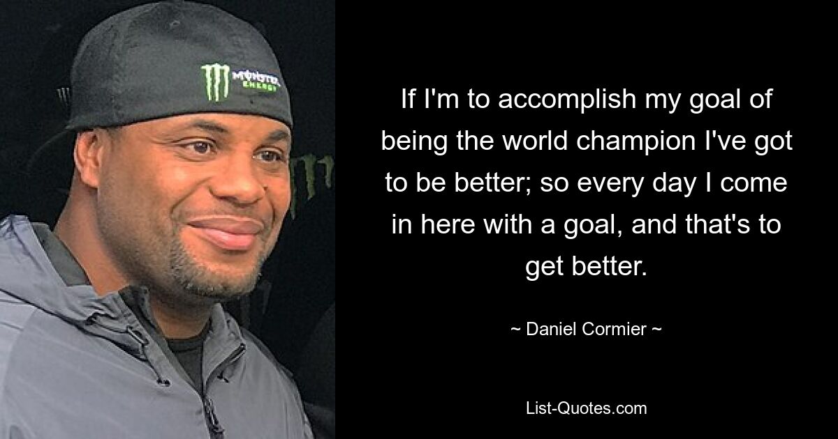 If I'm to accomplish my goal of being the world champion I've got to be better; so every day I come in here with a goal, and that's to get better. — © Daniel Cormier