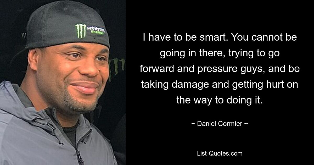 I have to be smart. You cannot be going in there, trying to go forward and pressure guys, and be taking damage and getting hurt on the way to doing it. — © Daniel Cormier