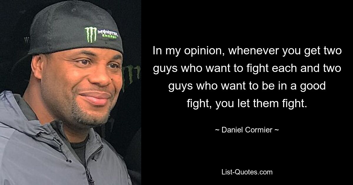 In my opinion, whenever you get two guys who want to fight each and two guys who want to be in a good fight, you let them fight. — © Daniel Cormier